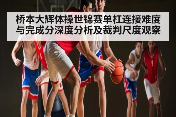 桥本大辉体操世锦赛单杠连接难度与完成分深度分析及裁判尺度观察