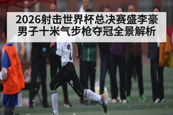 2026射击世界杯总决赛盛李豪男子十米气步枪夺冠全景解析