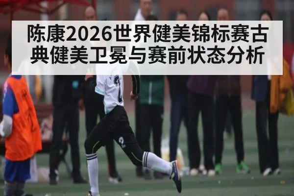 陈康2026世界健美锦标赛古典健美卫冕与赛前状态分析